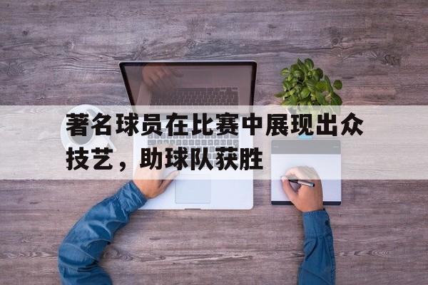 欧博官网娱乐-著名球员在比赛中展现出众技艺,助球队获胜的精神